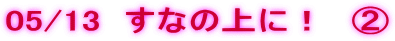 05/13  ���Ȃ̏�ɁI�@�A 